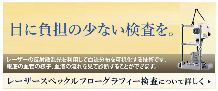 目に負担をかけない安全な検査を。まったく危険性のない波長の光をあて、眼底の血管の様子や血液の流れをリアルタイムに見て診断することができます。レーザースペックルフローグラフィー検査について詳しく